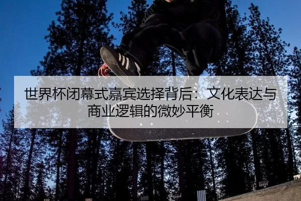 世界杯闭幕式嘉宾选择背后：文化表达与商业逻辑的微妙平衡